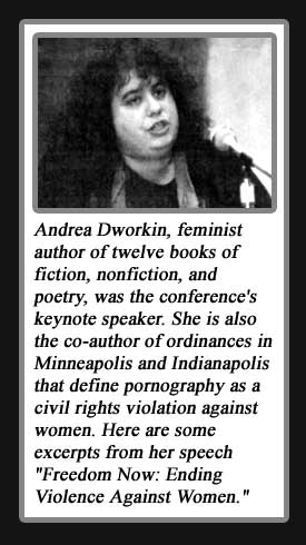 Photo of Andrea Dworkin: Andrea Dworkin,  feminist author of twelve books of fiction, nonfiction, and poetry, was the conference's keynote speaker. She is also the co-author of ordinances in Minneapolis and Indianapolis that define pornography as a civil rights violation against women.  Here are some excerpts from her speech "Freedom Now: Ending Violence Against Women."